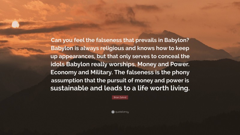 Brian Zahnd Quote: “Can you feel the falseness that prevails in Babylon? Babylon is always religious and knows how to keep up appearances, but that only serves to conceal the idols Babylon really worships. Money and Power. Economy and Military. The falseness is the phony assumption that the pursuit of money and power is sustainable and leads to a life worth living.”