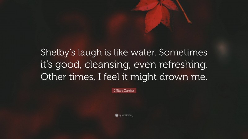 Jillian Cantor Quote: “Shelby’s laugh is like water. Sometimes it’s good, cleansing, even refreshing. Other times, I feel it might drown me.”