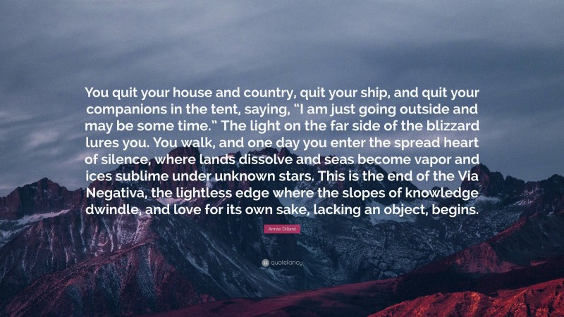 Annie Dillard Quote: “You quit your house and country, quit your ship, and quit your companions in the tent, saying, “I am just going outside and may be some time.” The light on the far side of the blizzard lures you. You walk, and one day you enter the spread heart of silence, where lands dissolve and seas become vapor and ices sublime under unknown stars. This is the end of the Via Negativa, the lightless edge where the slopes of knowledge dwindle, and love for its own sake, lacking an object, begins.”