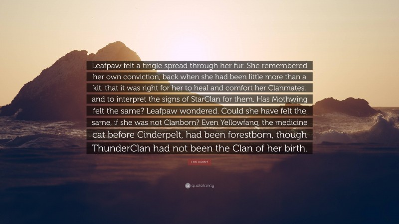 Erin Hunter Quote: “Leafpaw felt a tingle spread through her fur. She remembered her own conviction, back when she had been little more than a kit, that it was right for her to heal and comfort her Clanmates, and to interpret the signs of StarClan for them. Has Mothwing felt the same? Leafpaw wondered. Could she have felt the same, if she was not Clanborn? Even Yellowfang, the medicine cat before Cinderpelt, had been forestborn, though ThunderClan had not been the Clan of her birth.”