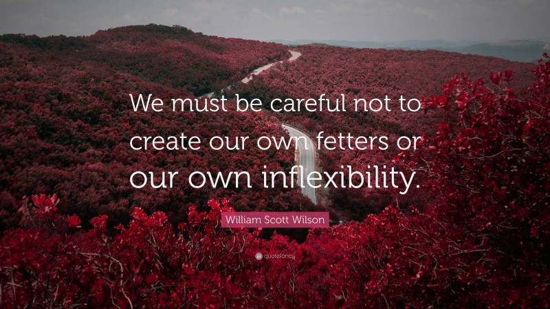 William Scott Wilson Quote: “We must be careful not to create our own fetters or our own inflexibility.”