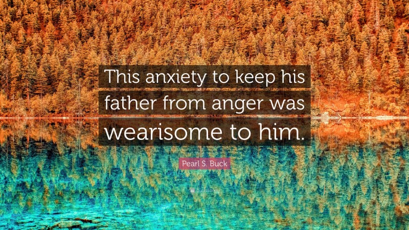 Pearl S. Buck Quote: “This anxiety to keep his father from anger was wearisome to him.”