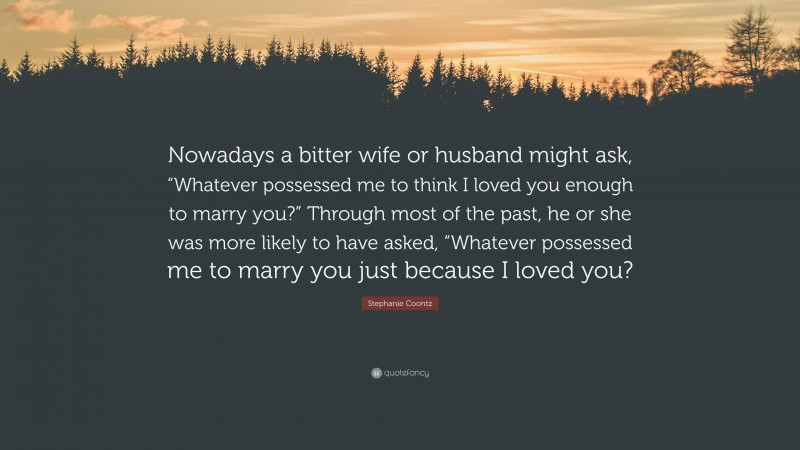 Stephanie Coontz Quote: “Nowadays a bitter wife or husband might ask, “Whatever possessed me to think I loved you enough to marry you?” Through most of the past, he or she was more likely to have asked, “Whatever possessed me to marry you just because I loved you?”