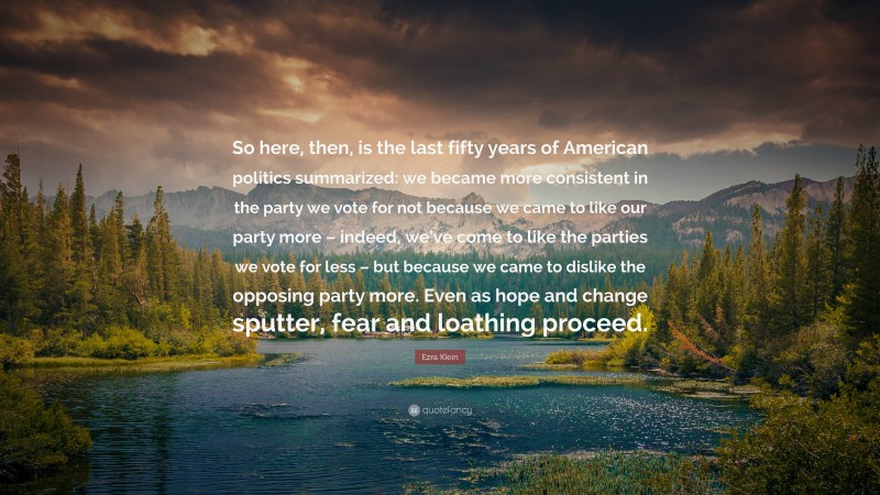 Ezra Klein Quote: “So here, then, is the last fifty years of American politics summarized: we became more consistent in the party we vote for not because we came to like our party more – indeed, we’ve come to like the parties we vote for less – but because we came to dislike the opposing party more. Even as hope and change sputter, fear and loathing proceed.”