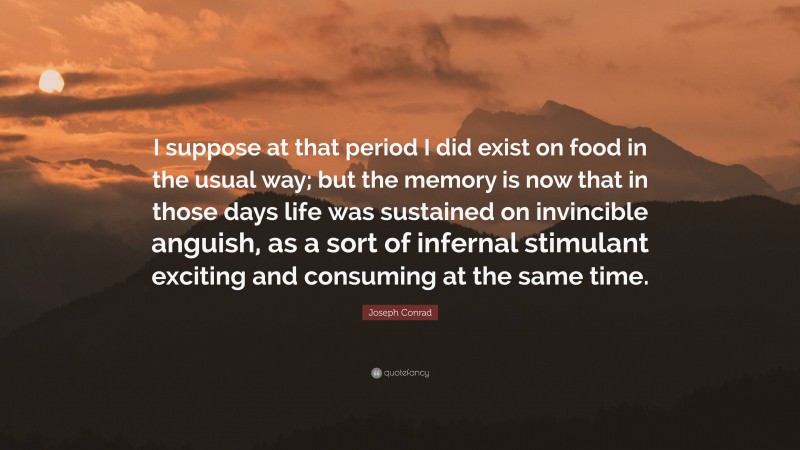 Joseph Conrad Quote: “I suppose at that period I did exist on food in the usual way; but the memory is now that in those days life was sustained on invincible anguish, as a sort of infernal stimulant exciting and consuming at the same time.”