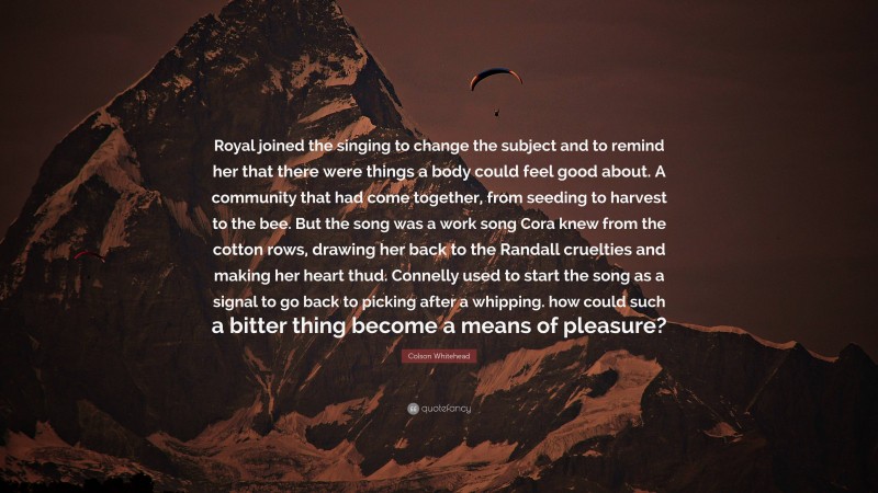 Colson Whitehead Quote: “Royal joined the singing to change the subject and to remind her that there were things a body could feel good about. A community that had come together, from seeding to harvest to the bee. But the song was a work song Cora knew from the cotton rows, drawing her back to the Randall cruelties and making her heart thud. Connelly used to start the song as a signal to go back to picking after a whipping. how could such a bitter thing become a means of pleasure?”