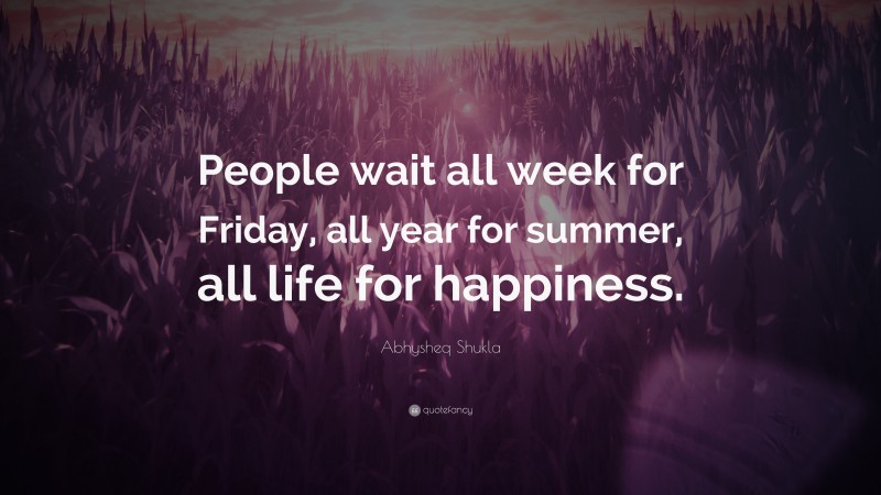 Abhysheq Shukla Quote: “People wait all week for Friday, all year for summer, all life for happiness.”