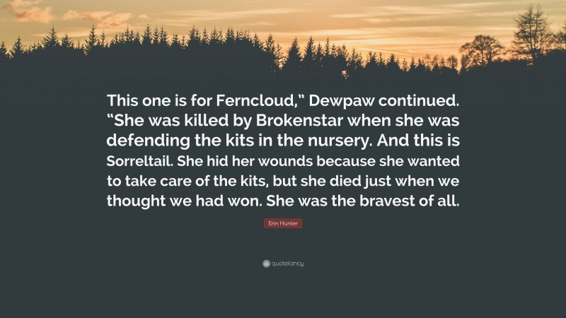 Erin Hunter Quote: “This one is for Ferncloud,” Dewpaw continued. “She was killed by Brokenstar when she was defending the kits in the nursery. And this is Sorreltail. She hid her wounds because she wanted to take care of the kits, but she died just when we thought we had won. She was the bravest of all.”