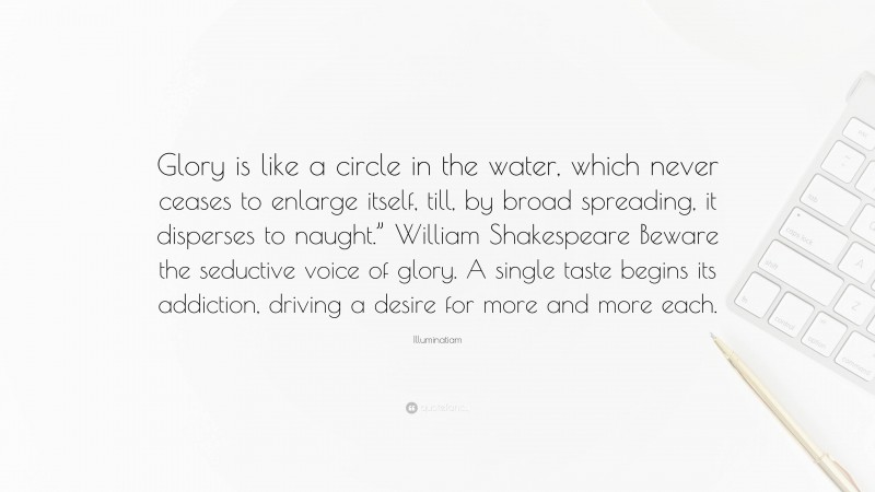 Illuminatiam Quote: “Glory is like a circle in the water, which never ceases to enlarge itself, till, by broad spreading, it disperses to naught.” William Shakespeare Beware the seductive voice of glory. A single taste begins its addiction, driving a desire for more and more each.”