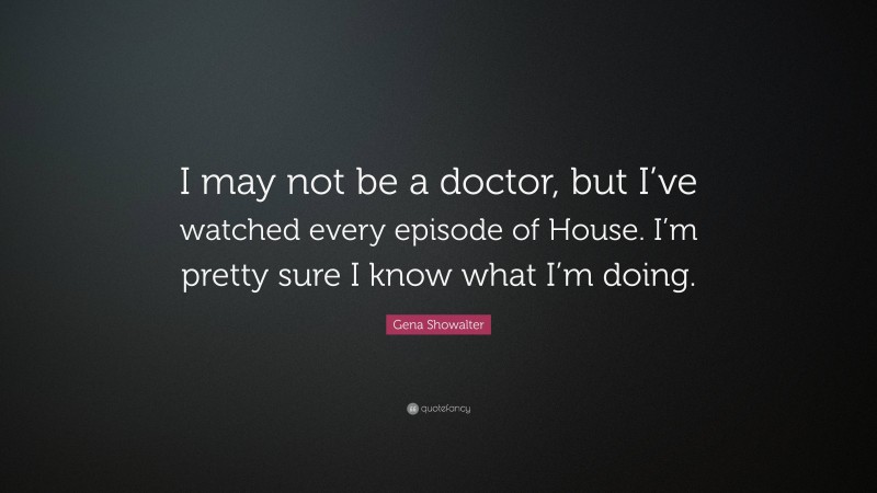 Gena Showalter Quote: “I may not be a doctor, but I’ve watched every episode of House. I’m pretty sure I know what I’m doing.”