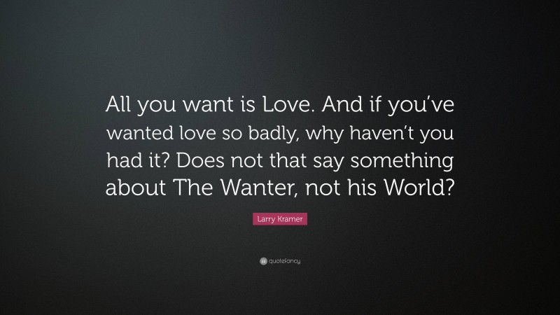 Larry Kramer Quote: “All you want is Love. And if you’ve wanted love so badly, why haven’t you had it? Does not that say something about The Wanter, not his World?”