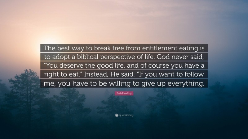Barb Raveling Quote: “The best way to break free from entitlement eating is to adopt a biblical perspective of life. God never said, “You deserve the good life, and of course you have a right to eat.” Instead, He said, “If you want to follow me, you have to be willing to give up everything.”