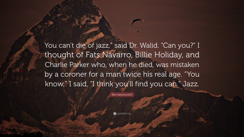 Ben Aaronovitch Quote: “You can’t die of jazz,” said Dr. Walid. “Can you?” I thought of Fats Navarro, Billie Holiday, and Charlie Parker who, when he died, was mistaken by a coroner for a man twice his real age. “You know,” I said, “I think you’ll find you can.” Jazz.”