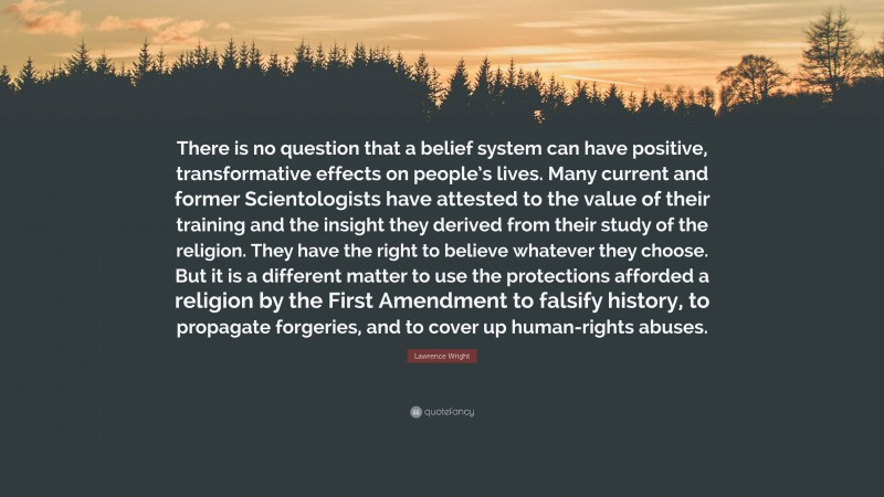 Lawrence Wright Quote: “There is no question that a belief system can have positive, transformative effects on people’s lives. Many current and former Scientologists have attested to the value of their training and the insight they derived from their study of the religion. They have the right to believe whatever they choose. But it is a different matter to use the protections afforded a religion by the First Amendment to falsify history, to propagate forgeries, and to cover up human-rights abuses.”