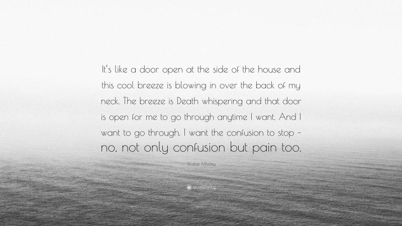 Walter Mosley Quote: “It’s like a door open at the side of the house and this cool breeze is blowing in over the back of my neck. The breeze is Death whispering and that door is open for me to go through anytime I want. And I want to go through. I want the confusion to stop – no, not only confusion but pain too.”