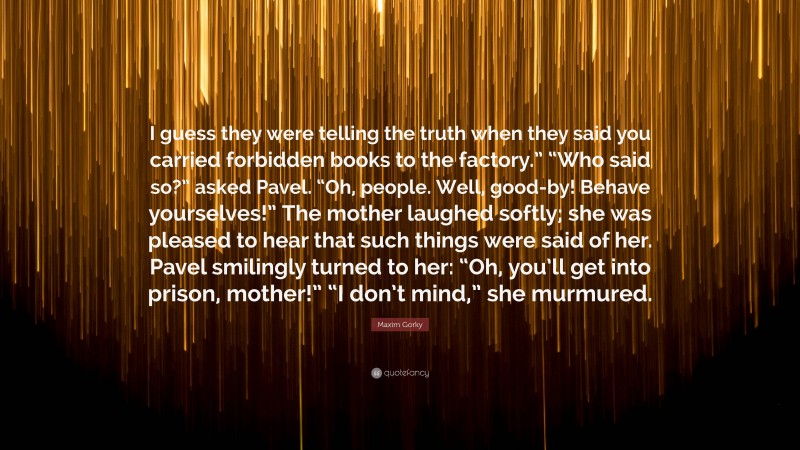 Maxim Gorky Quote: “I guess they were telling the truth when they said you carried forbidden books to the factory.” “Who said so?” asked Pavel. “Oh, people. Well, good-by! Behave yourselves!” The mother laughed softly; she was pleased to hear that such things were said of her. Pavel smilingly turned to her: “Oh, you’ll get into prison, mother!” “I don’t mind,” she murmured.”