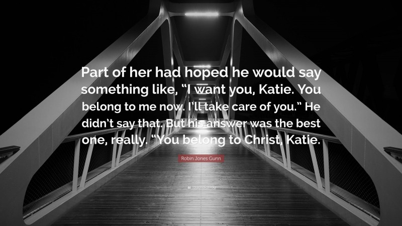 Robin Jones Gunn Quote: “Part of her had hoped he would say something like, “I want you, Katie. You belong to me now. I’ll take care of you.” He didn’t say that. But his answer was the best one, really. “You belong to Christ, Katie.”