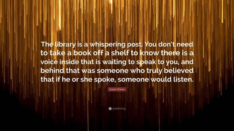 Susan Orlean Quote: “The library is a whispering post. You don’t need to take a book off a shelf to know there is a voice inside that is waiting to speak to you, and behind that was someone who truly believed that if he or she spoke, someone would listen.”