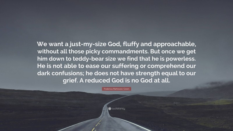 Frederica Mathewes-Green Quote: “We want a just-my-size God, fluffy and approachable, without all those picky commandments. But once we get him down to teddy-bear size we find that he is powerless. He is not able to ease our suffering or comprehend our dark confusions; he does not have strength equal to our grief. A reduced God is no God at all.”
