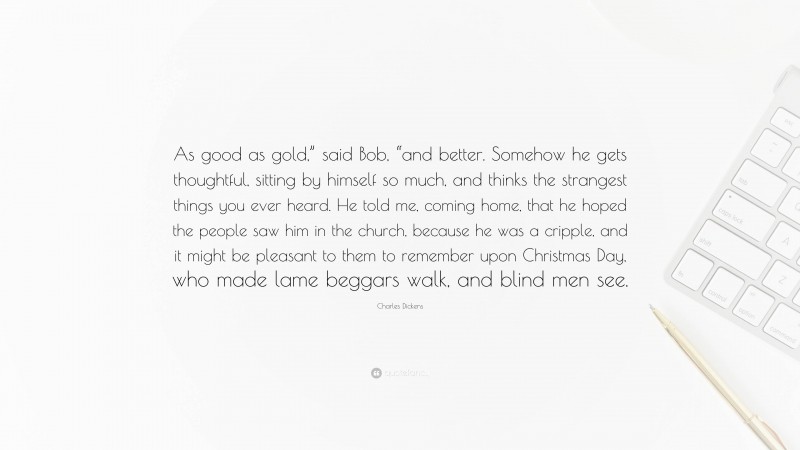 Charles Dickens Quote: “As good as gold,” said Bob, “and better. Somehow he gets thoughtful, sitting by himself so much, and thinks the strangest things you ever heard. He told me, coming home, that he hoped the people saw him in the church, because he was a cripple, and it might be pleasant to them to remember upon Christmas Day, who made lame beggars walk, and blind men see.”