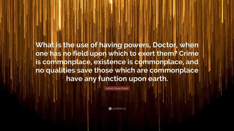 Arthur Conan Doyle Quote: “What is the use of having powers, Doctor, when one has no field upon which to exert them? Crime is commonplace, existence is commonplace, and no qualities save those which are commonplace have any function upon earth.”