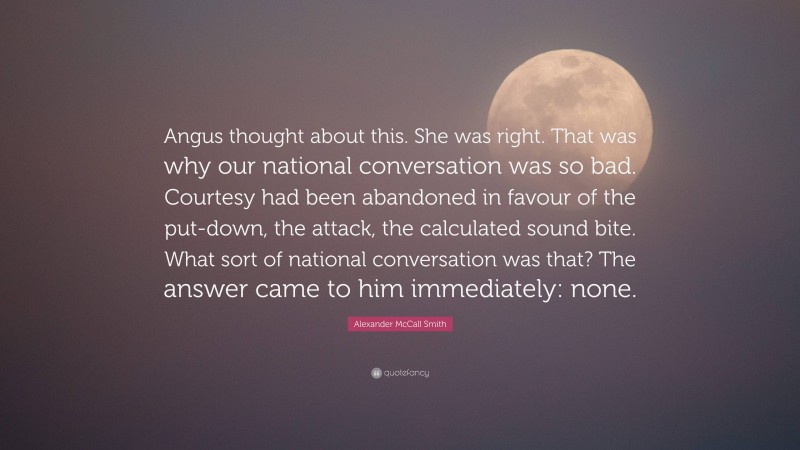 Alexander McCall Smith Quote: “Angus thought about this. She was right. That was why our national conversation was so bad. Courtesy had been abandoned in favour of the put-down, the attack, the calculated sound bite. What sort of national conversation was that? The answer came to him immediately: none.”