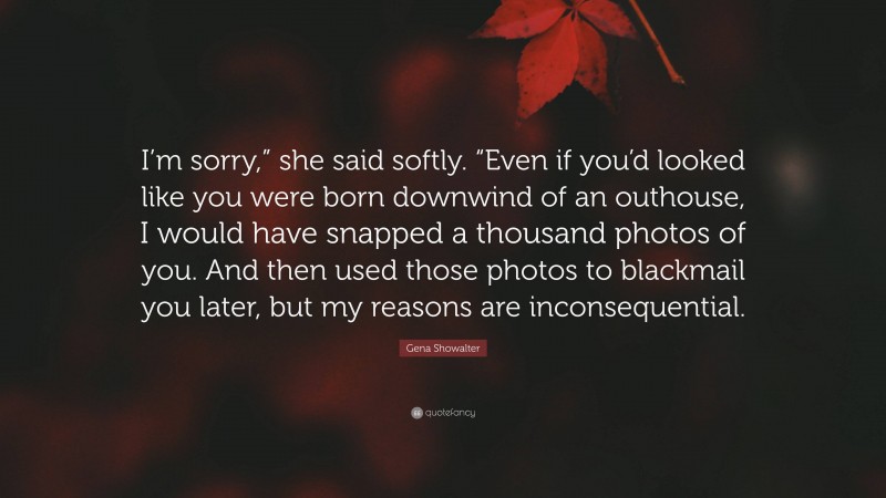 Gena Showalter Quote: “I’m sorry,” she said softly. “Even if you’d looked like you were born downwind of an outhouse, I would have snapped a thousand photos of you. And then used those photos to blackmail you later, but my reasons are inconsequential.”