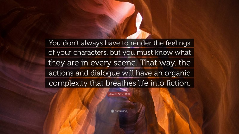 James Scott Bell Quote: “You don’t always have to render the feelings of your characters, but you must know what they are in every scene. That way, the actions and dialogue will have an organic complexity that breathes life into fiction.”