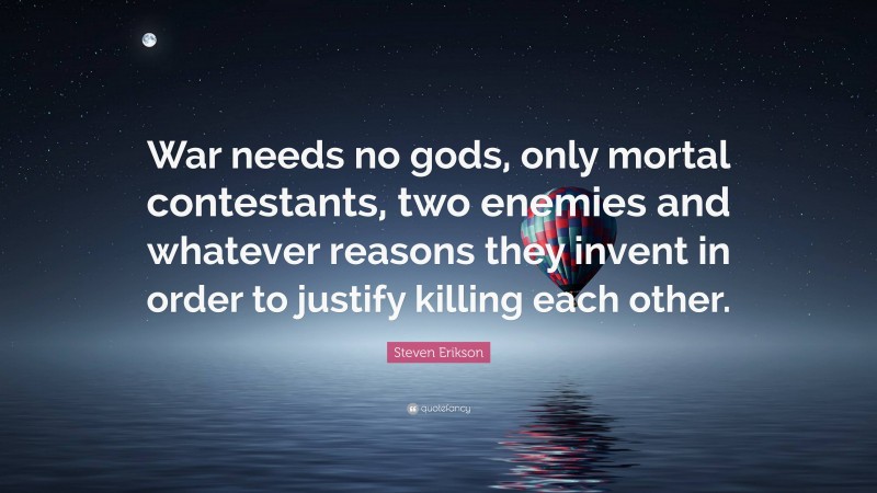 Steven Erikson Quote: “War needs no gods, only mortal contestants, two enemies and whatever reasons they invent in order to justify killing each other.”