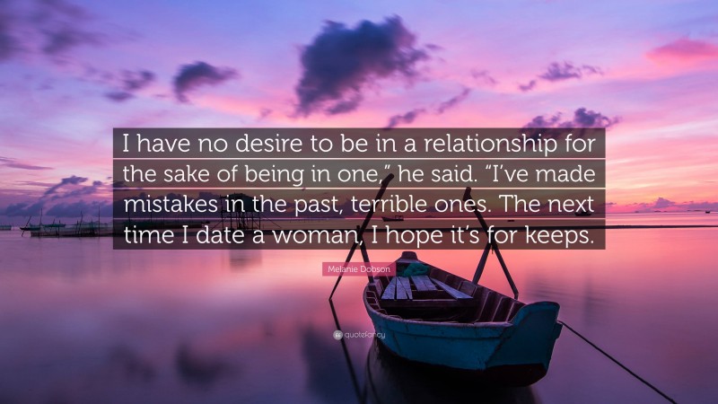 Melanie Dobson Quote: “I have no desire to be in a relationship for the sake of being in one,” he said. “I’ve made mistakes in the past, terrible ones. The next time I date a woman, I hope it’s for keeps.”