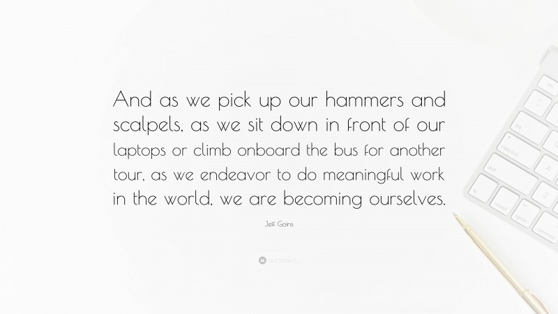 Jeff Goins Quote: “And as we pick up our hammers and scalpels, as we sit down in front of our laptops or climb onboard the bus for another tour, as we endeavor to do meaningful work in the world, we are becoming ourselves.”