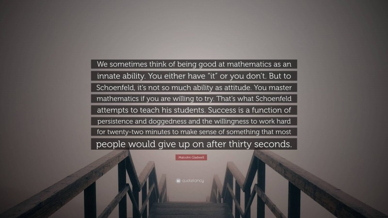 Malcolm Gladwell Quote: “We sometimes think of being good at mathematics as an innate ability. You either have “it” or you don’t. But to Schoenfeld, it’s not so much ability as attitude. You master mathematics if you are willing to try. That’s what Schoenfeld attempts to teach his students. Success is a function of persistence and doggedness and the willingness to work hard for twenty-two minutes to make sense of something that most people would give up on after thirty seconds.”