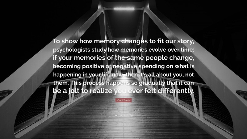 Carol Tavris Quote: “To show how memory changes to fit our story, psychologists study how memories evolve over time: if your memories of the same people change, becoming positive or negative spending on what is happening in your life now, then it’s all about you, not them. This process happens so gradually that it can be a jolt to realize you ever felt differently.”