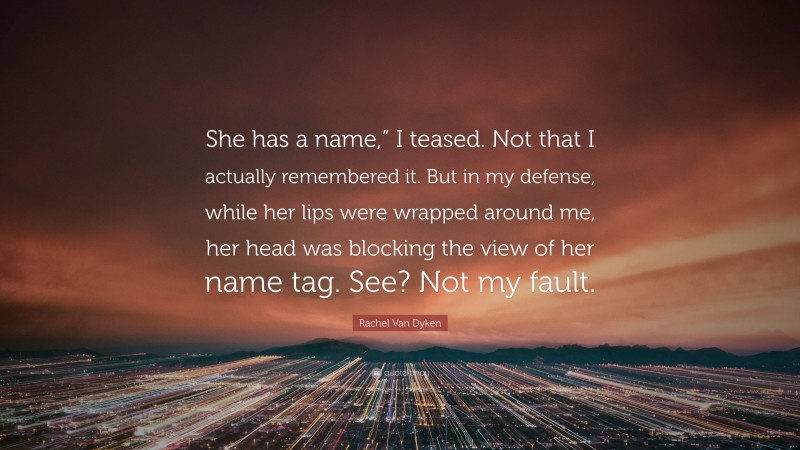 Rachel Van Dyken Quote: “She has a name,” I teased. Not that I actually remembered it. But in my defense, while her lips were wrapped around me, her head was blocking the view of her name tag. See? Not my fault.”