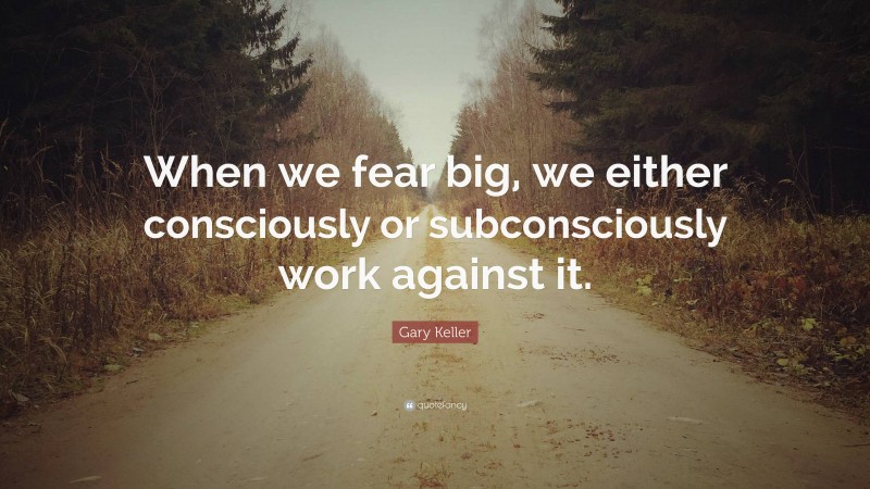 Gary Keller Quote: “When we fear big, we either consciously or subconsciously work against it.”