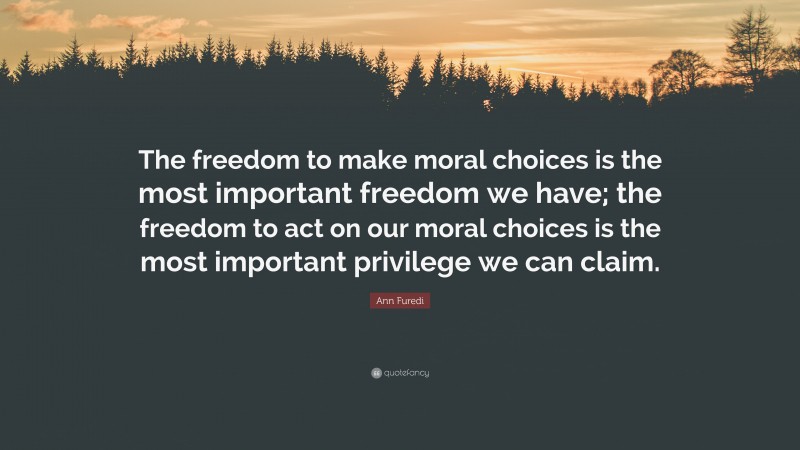 Ann Furedi Quote: “The freedom to make moral choices is the most important freedom we have; the freedom to act on our moral choices is the most important privilege we can claim.”