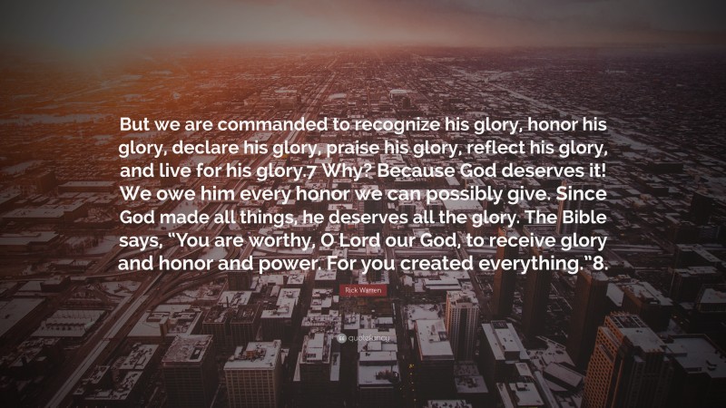 Rick Warren Quote: “But we are commanded to recognize his glory, honor his glory, declare his glory, praise his glory, reflect his glory, and live for his glory.7 Why? Because God deserves it! We owe him every honor we can possibly give. Since God made all things, he deserves all the glory. The Bible says, “You are worthy, O Lord our God, to receive glory and honor and power. For you created everything.”8.”