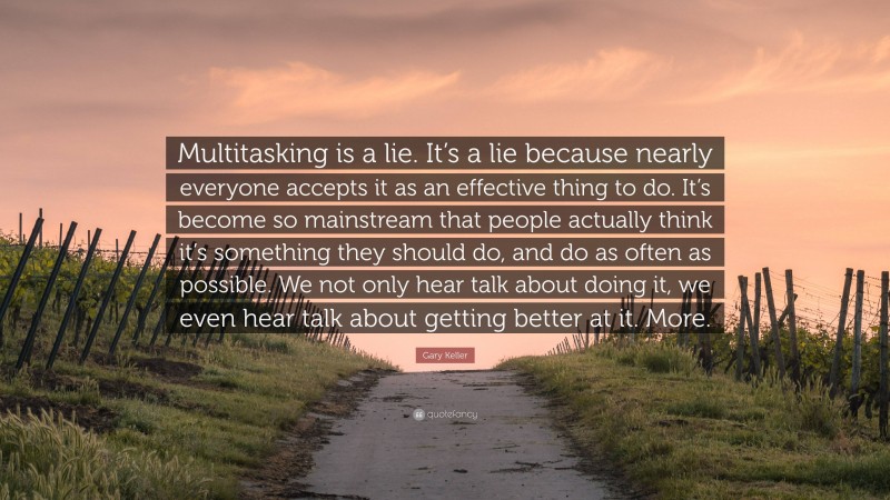 Gary Keller Quote: “Multitasking is a lie. It’s a lie because nearly everyone accepts it as an effective thing to do. It’s become so mainstream that people actually think it’s something they should do, and do as often as possible. We not only hear talk about doing it, we even hear talk about getting better at it. More.”