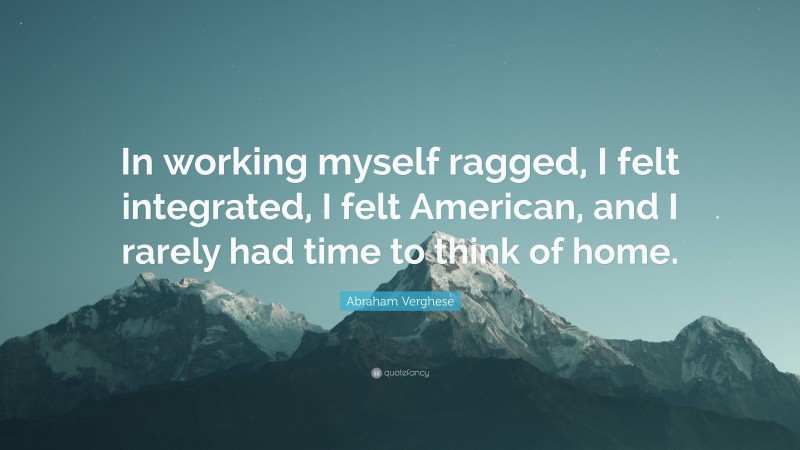 Abraham Verghese Quote: “In working myself ragged, I felt integrated, I felt American, and I rarely had time to think of home.”