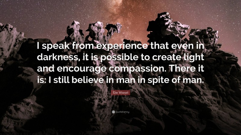 Elie Wiesel Quote: “I speak from experience that even in darkness, it is possible to create light and encourage compassion. There it is: I still believe in man in spite of man.”