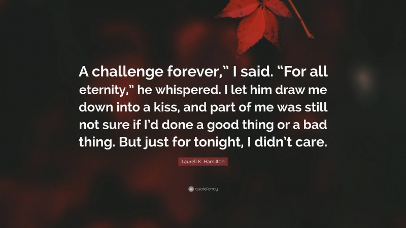 Laurell K. Hamilton Quote: “A challenge forever,” I said. “For all eternity,” he whispered. I let him draw me down into a kiss, and part of me was still not sure if I’d done a good thing or a bad thing. But just for tonight, I didn’t care.”