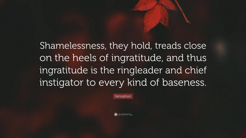 Xenophon Quote: “Shamelessness, they hold, treads close on the heels of ingratitude, and thus ingratitude is the ringleader and chief instigator to every kind of baseness.”