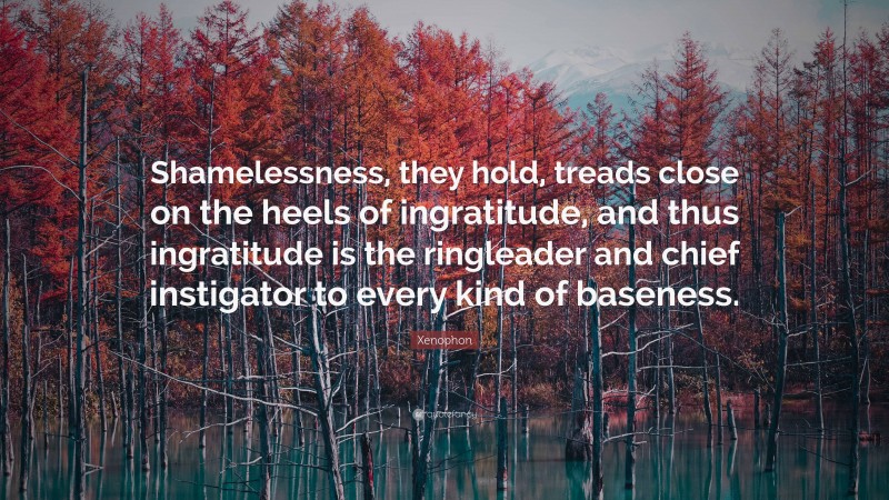 Xenophon Quote: “Shamelessness, they hold, treads close on the heels of ingratitude, and thus ingratitude is the ringleader and chief instigator to every kind of baseness.”