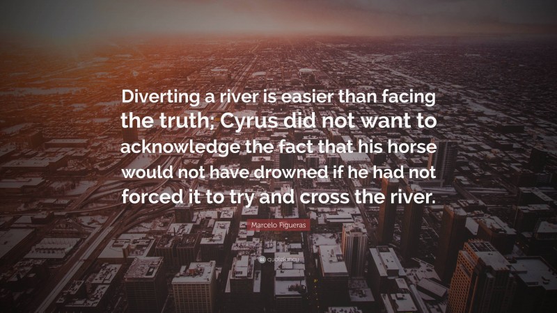 Marcelo Figueras Quote: “Diverting a river is easier than facing the truth; Cyrus did not want to acknowledge the fact that his horse would not have drowned if he had not forced it to try and cross the river.”