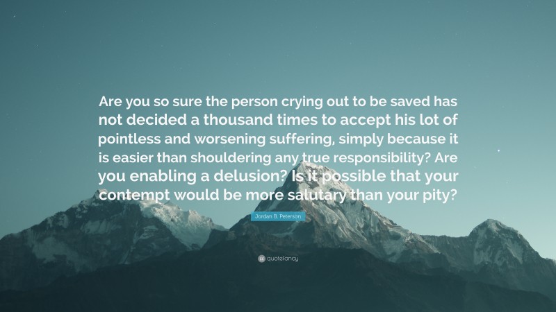 Jordan B. Peterson Quote: “Are you so sure the person crying out to be saved has not decided a thousand times to accept his lot of pointless and worsening suffering, simply because it is easier than shouldering any true responsibility? Are you enabling a delusion? Is it possible that your contempt would be more salutary than your pity?”