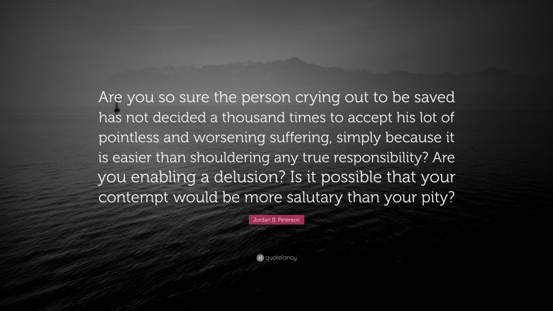 Jordan B. Peterson Quote: “Are you so sure the person crying out to be saved has not decided a thousand times to accept his lot of pointless and worsening suffering, simply because it is easier than shouldering any true responsibility? Are you enabling a delusion? Is it possible that your contempt would be more salutary than your pity?”