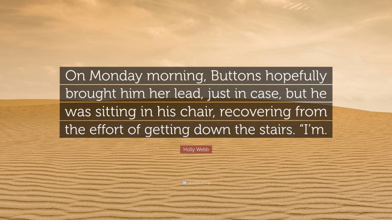 Holly Webb Quote: “On Monday morning, Buttons hopefully brought him her lead, just in case, but he was sitting in his chair, recovering from the effort of getting down the stairs. “I’m.”