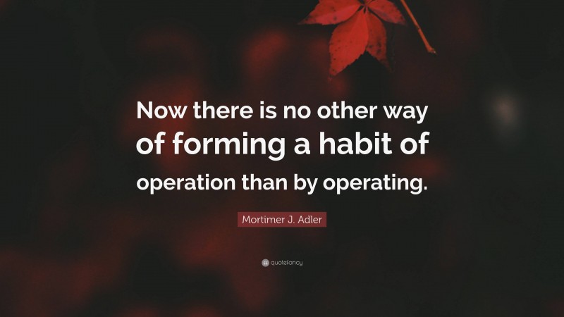 Mortimer J. Adler Quote: “Now there is no other way of forming a habit of operation than by operating.”