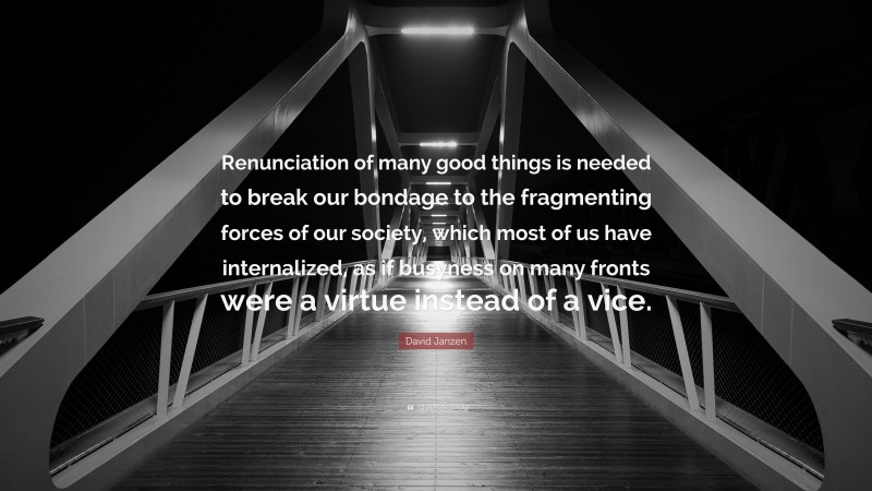 David Janzen Quote: “Renunciation of many good things is needed to break our bondage to the fragmenting forces of our society, which most of us have internalized, as if busyness on many fronts were a virtue instead of a vice.”