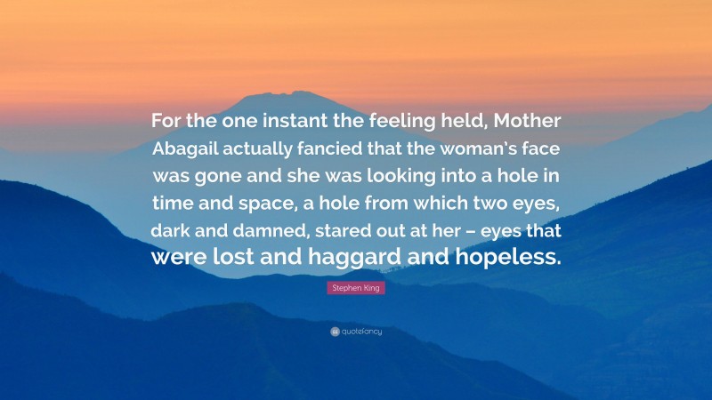 Stephen King Quote: “For the one instant the feeling held, Mother Abagail actually fancied that the woman’s face was gone and she was looking into a hole in time and space, a hole from which two eyes, dark and damned, stared out at her – eyes that were lost and haggard and hopeless.”